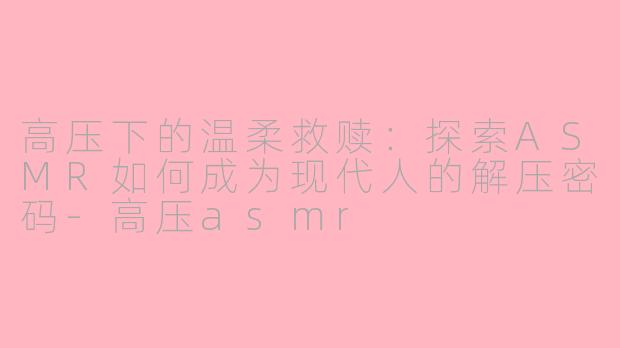 高压下的温柔救赎：探索ASMR如何成为现代人的解压密码-高压asmr