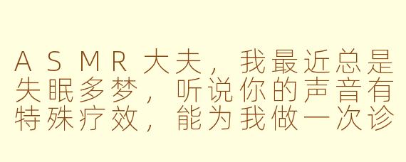 ASMR大夫，我最近总是失眠多梦，听说你的声音有特殊疗效，能为我做一次诊疗吗？