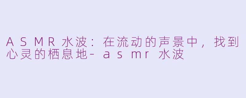 ASMR水波：在流动的声景中，找到心灵的栖息地-asmr水波