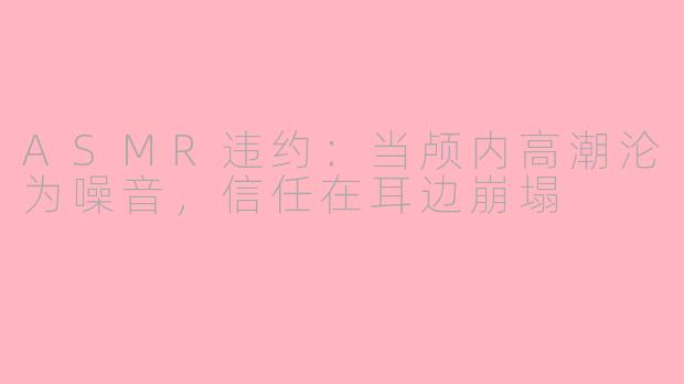 ASMR违约:当颅内高潮沦为噪音,信任在耳边崩塌