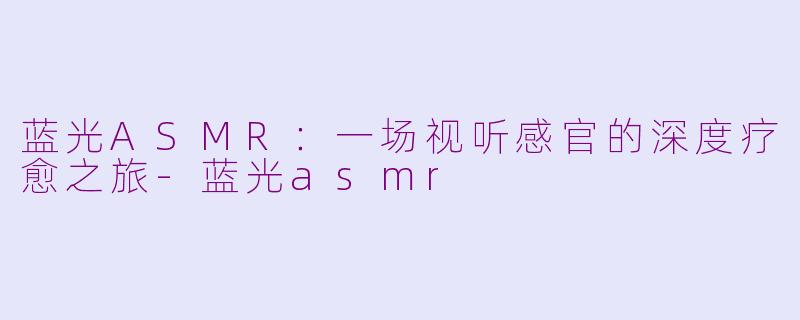 蓝光ASMR:一场视听感官的深度疗愈之旅-蓝光asmr