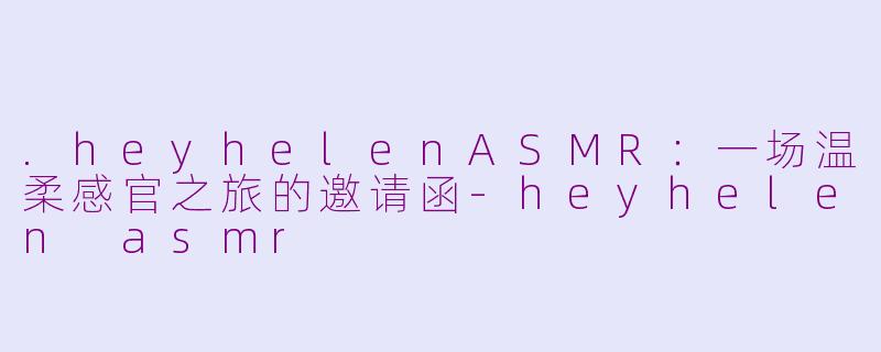 .heyhelenASMR：一场温柔感官之旅的邀请函-heyhelen asmr
