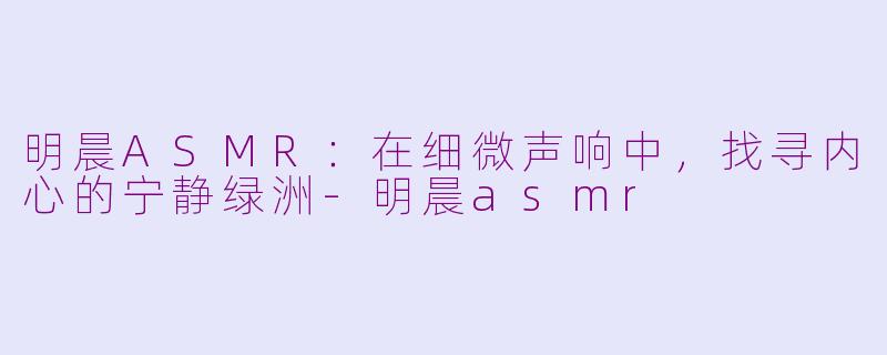 明晨ASMR：在细微声响中，找寻内心的宁静绿洲-明晨asmr