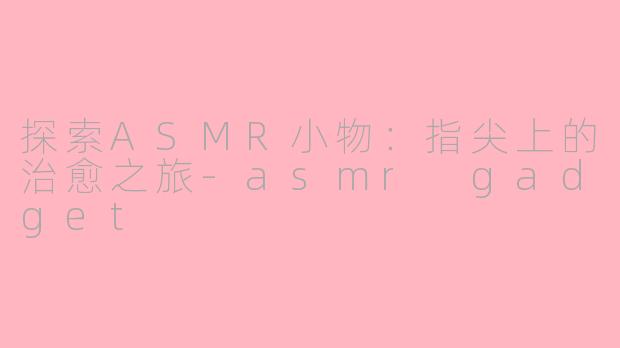 探索ASMR小物：指尖上的治愈之旅-asmr gadget