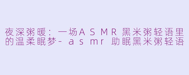 夜深粥暖:一场ASMR黑米粥轻语里的温柔眠梦-asmr助眠黑米粥轻语