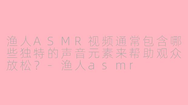渔人ASMR视频通常包含哪些独特的声音元素来帮助观众放松？-渔人asmr