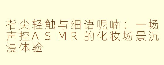 指尖轻触与细语呢喃:一场声控ASMR的化妆场景沉浸体验