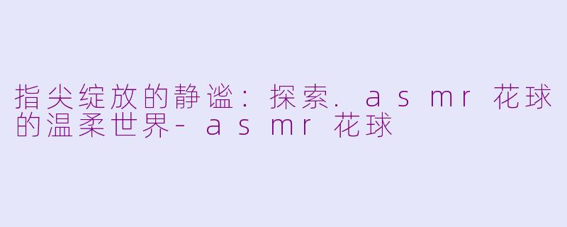 指尖绽放的静谧：探索.asmr花球的温柔世界