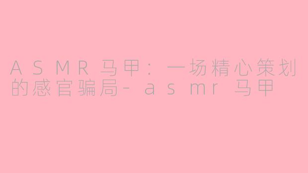 ASMR马甲：一场精心策划的感官骗局-asmr马甲