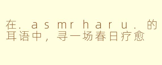 在.asmrharu.的耳语中，寻一场春日疗愈