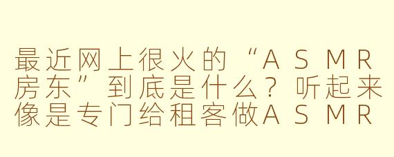 最近网上很火的“ASMR房东”到底是什么？听起来像是专门给租客做ASMR的房东？