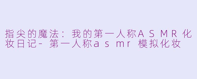 指尖的魔法:我的第一人称ASMR化妆日记-第一人称asmr模拟化妆