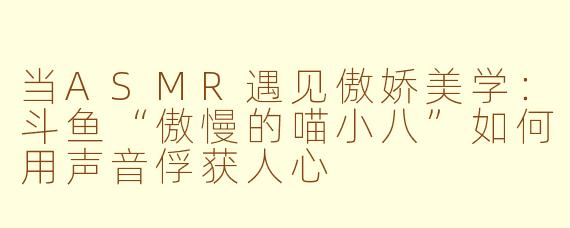 当ASMR遇见傲娇美学：斗鱼“傲慢的喵小八”如何用声音俘获人心