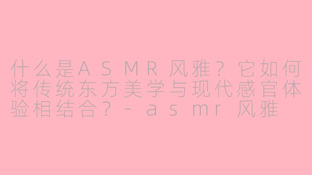 什么是ASMR风雅?它如何将传统东方美学与现代感官体验相结合?