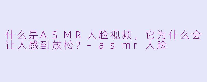 什么是ASMR人脸视频，它为什么会让人感到放松？-asmr人脸