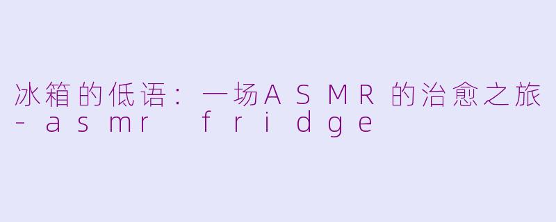 冰箱的低语：一场ASMR的治愈之旅-asmr fridge