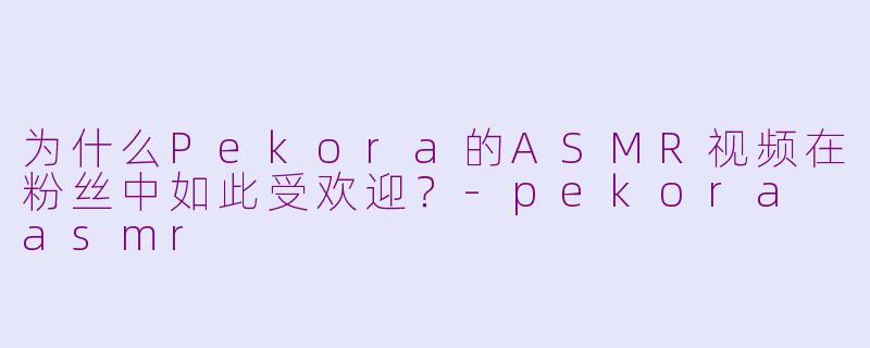 为什么Pekora的ASMR视频在粉丝中如此受欢迎？-pekora asmr
