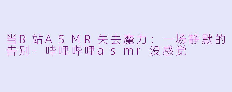 当B站ASMR失去魔力：一场静默的告别-哔哩哔哩asmr没感觉