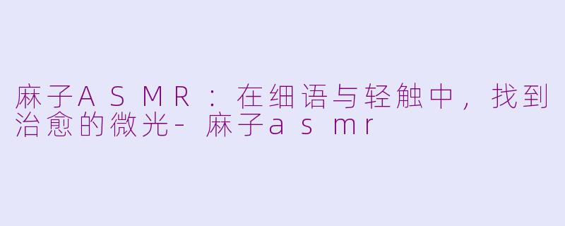 麻子ASMR：在细语与轻触中，找到治愈的微光-麻子asmr