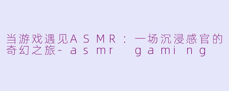 当游戏遇见ASMR：一场沉浸感官的奇幻之旅-asmr gaming