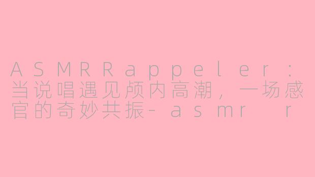 ASMRRappeler:当说唱遇见颅内高潮,一场感官的奇妙共振-asmr rappeler