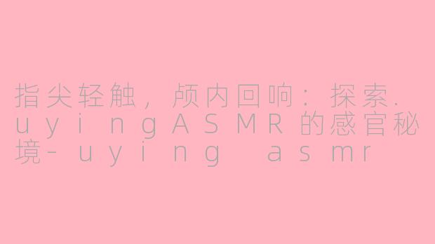 指尖轻触，颅内回响：探索.uyingASMR的感官秘境-uying asmr