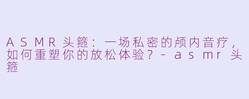 ASMR头箍：一场私密的颅内音疗，如何重塑你的放松体验？-asmr头箍
