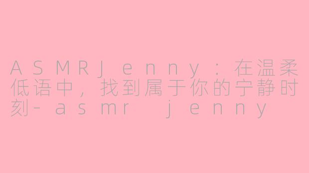 ASMRJenny：在温柔低语中，找到属于你的宁静时刻-asmr jenny