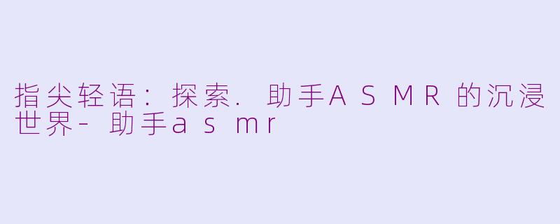 指尖轻语：探索.助手ASMR的沉浸世界-助手asmr