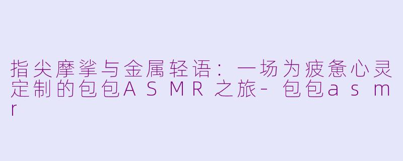 指尖摩挲与金属轻语：一场为疲惫心灵定制的包包ASMR之旅-包包asmr