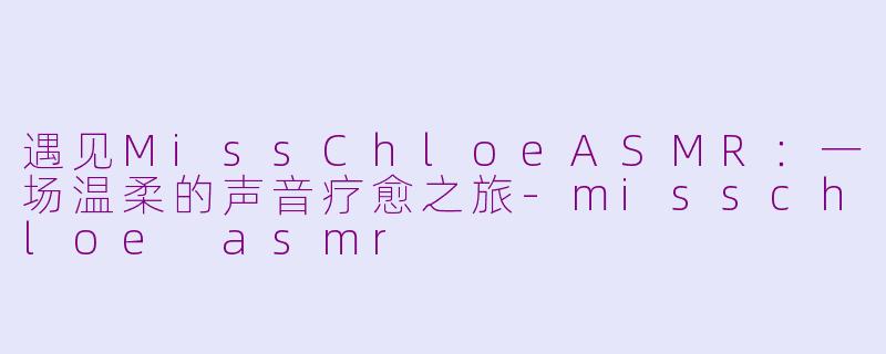 遇见MissChloeASMR：一场温柔的声音疗愈之旅-misschloe asmr