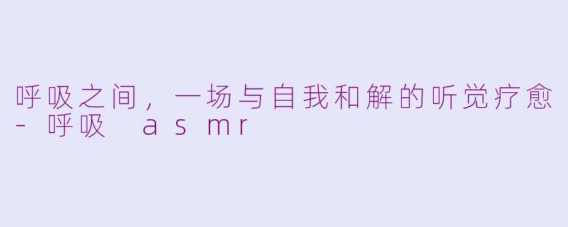 呼吸之间，一场与自我和解的听觉疗愈-呼吸 asmr
