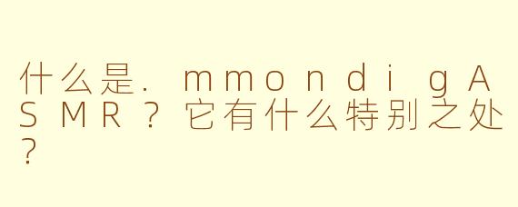 什么是.mmondigASMR？它有什么特别之处？