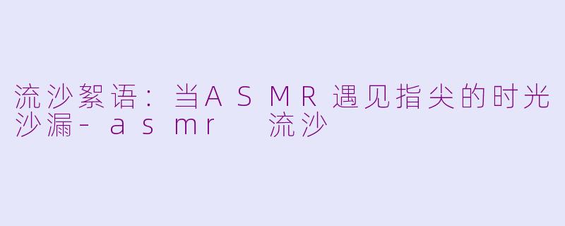 流沙絮语:当ASMR遇见指尖的时光沙漏-asmr 流沙