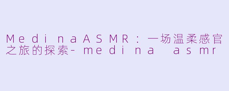 MedinaASMR：一场温柔感官之旅的探索-medina asmr