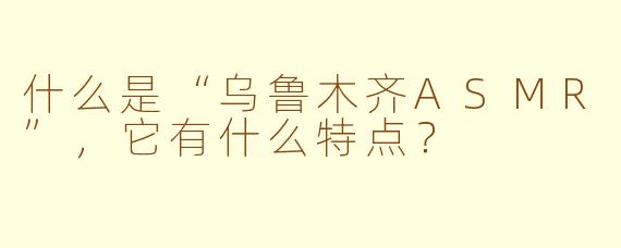 什么是“乌鲁木齐ASMR”，它有什么特点？