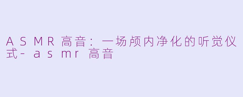 ASMR高音:一场颅内净化的听觉仪式-asmr高音