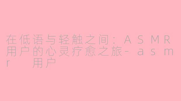 在低语与轻触之间:ASMR用户的心灵疗愈之旅-asmr 用户