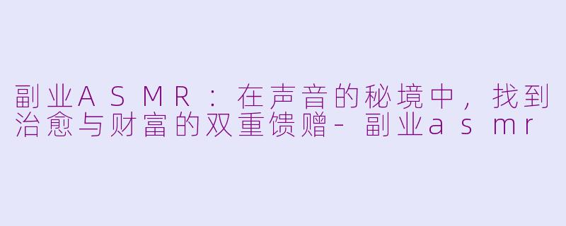 副业ASMR：在声音的秘境中，找到治愈与财富的双重馈赠-副业asmr