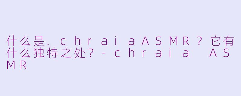 什么是.chraiaASMR？它有什么独特之处？-chraia ASMR