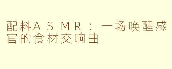 配料ASMR：一场唤醒感官的食材交响曲