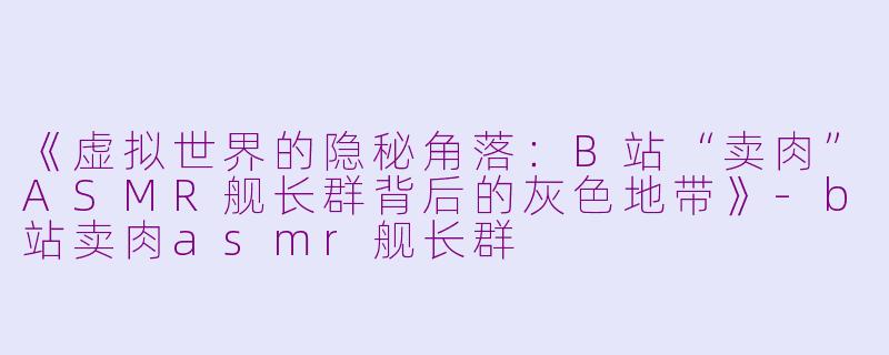 《虚拟世界的隐秘角落：B站“卖肉”ASMR舰长群背后的灰色地带》-b站卖肉asmr舰长群