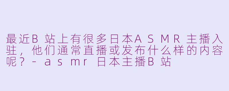 最近B站上有很多日本ASMR主播入驻，他们通常直播或发布什么样的内容呢？-asmr日本主播B站