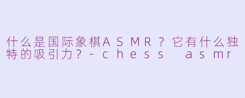 什么是国际象棋ASMR？它有什么独特的吸引力？-chess asmr