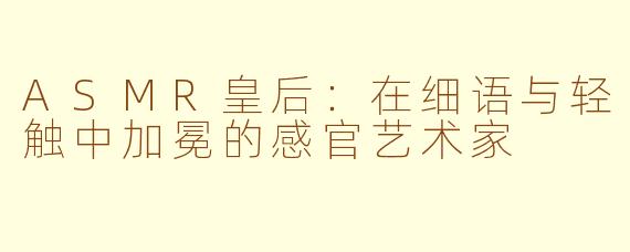ASMR皇后：在细语与轻触中加冕的感官艺术家