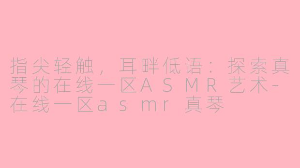 指尖轻触,耳畔低语:探索真琴的在线一区ASMR艺术-在线一区asmr真琴