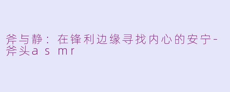 斧与静：在锋利边缘寻找内心的安宁-斧头asmr
