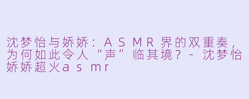 沈梦怡与娇娇:ASMR界的双重奏,为何如此令人“声”临其境?-沈梦怡娇娇超火asmr