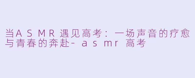 当ASMR遇见高考：一场声音的疗愈与青春的奔赴-asmr高考