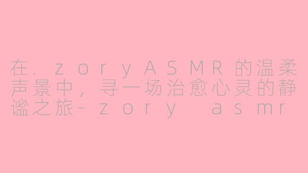 在.zoryASMR的温柔声景中，寻一场治愈心灵的静谧之旅-zory asmr